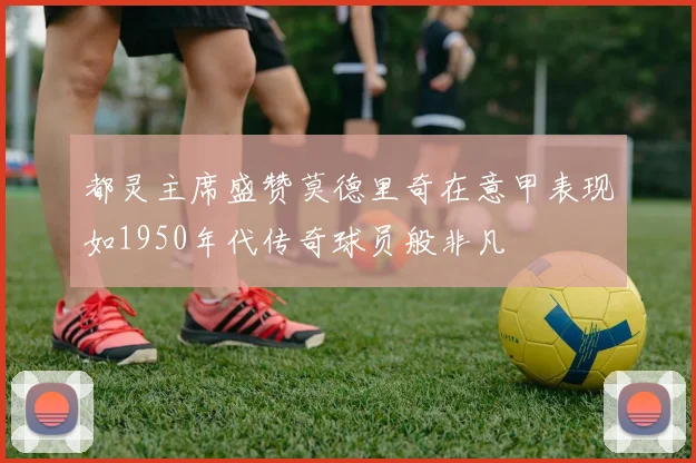 都灵主席盛赞莫德里奇在意甲表现如1950年代传奇球员般非凡