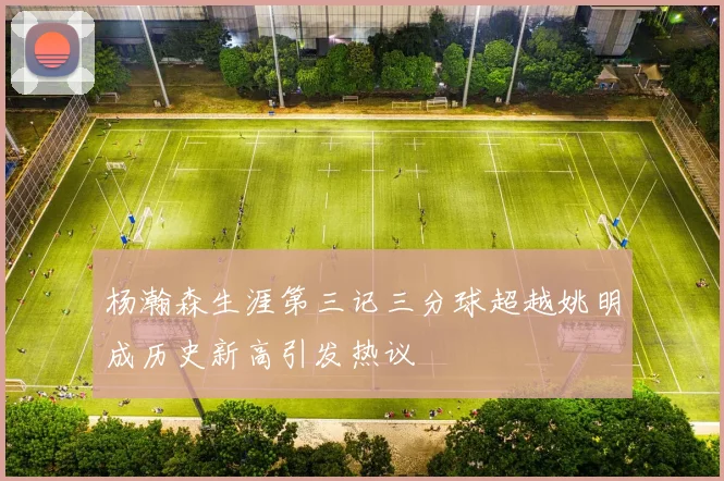 杨瀚森生涯第三记三分球超越姚明成历史新高引发热议