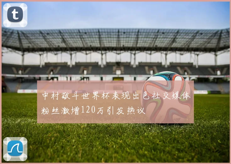 中村敬斗世界杯表现出色社交媒体粉丝激增120万引发热议