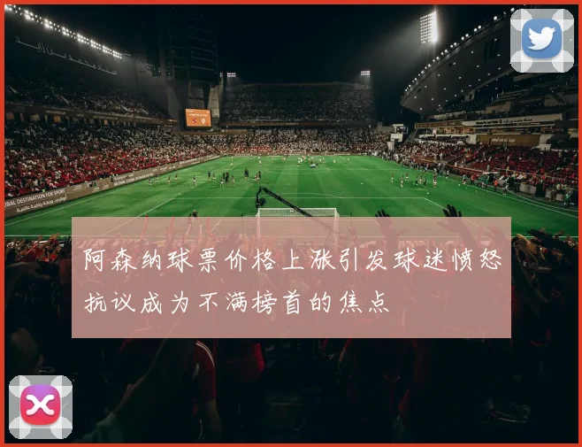 阿森纳球票价格上涨引发球迷愤怒抗议成为不满榜首的焦点