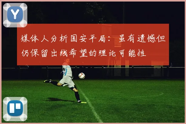 媒体人分析国安平局：虽有遗憾但仍保留出线希望的理论可能性