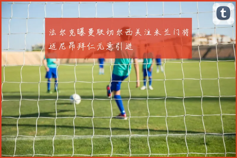 法尔克曝曼联切尔西关注米兰门将迈尼昂拜仁无意引进