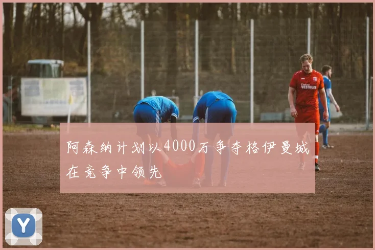 阿森纳计划以4000万争夺格伊曼城在竞争中领先