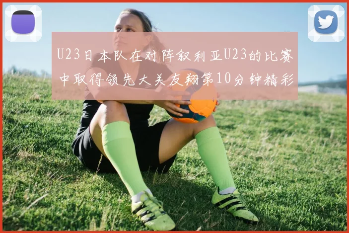 U23日本队在对阵叙利亚U23的比赛中取得领先大关友翔第10分钟精彩进球