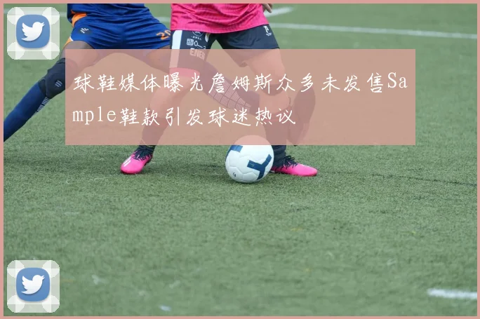 球鞋媒体曝光詹姆斯众多未发售Sample鞋款引发球迷热议