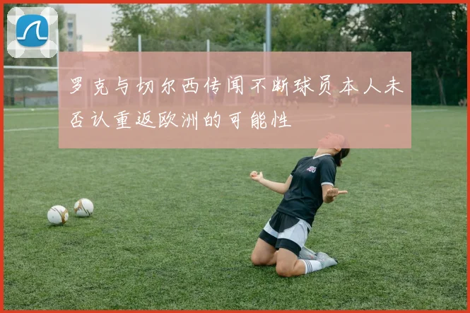 罗克与切尔西传闻不断球员本人未否认重返欧洲的可能性