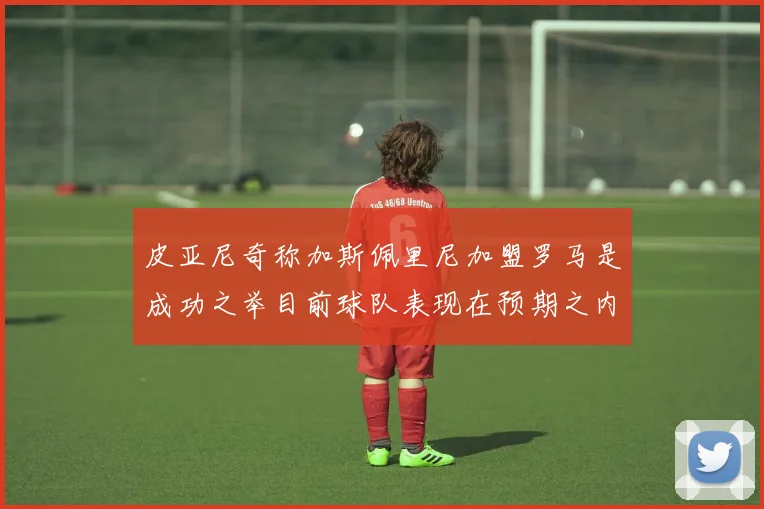 皮亚尼奇称加斯佩里尼加盟罗马是成功之举目前球队表现在预期之内