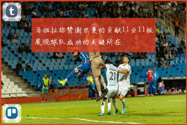 马祖拉称赞谢尔曼的贡献11分11板展现球队成功的关键所在