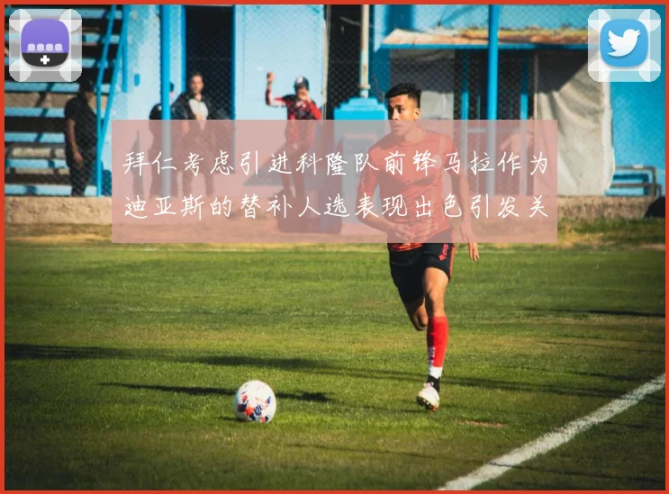 拜仁考虑引进科隆队前锋马拉作为迪亚斯的替补人选表现出色引发关注