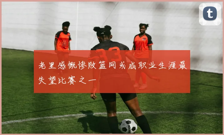 老里感慨惨败篮网或成职业生涯最失望比赛之一