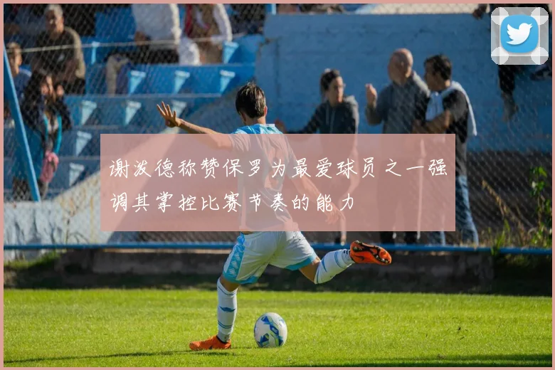 谢泼德称赞保罗为最爱球员之一强调其掌控比赛节奏的能力