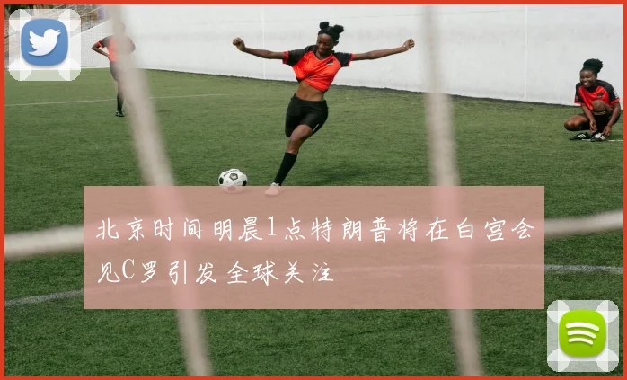 北京时间明晨1点特朗普将在白宫会见C罗引发全球关注