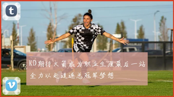 KD期待火箭成为职业生涯最后一站全力以赴追逐总冠军梦想