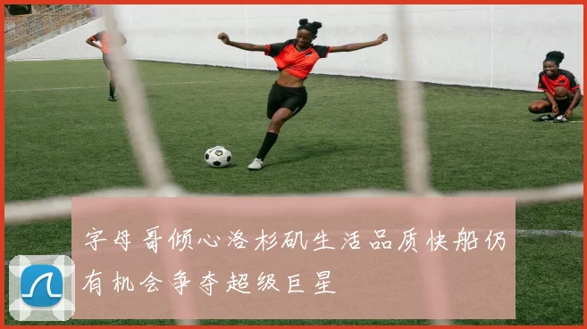 字母哥倾心洛杉矶生活品质快船仍有机会争夺超级巨星